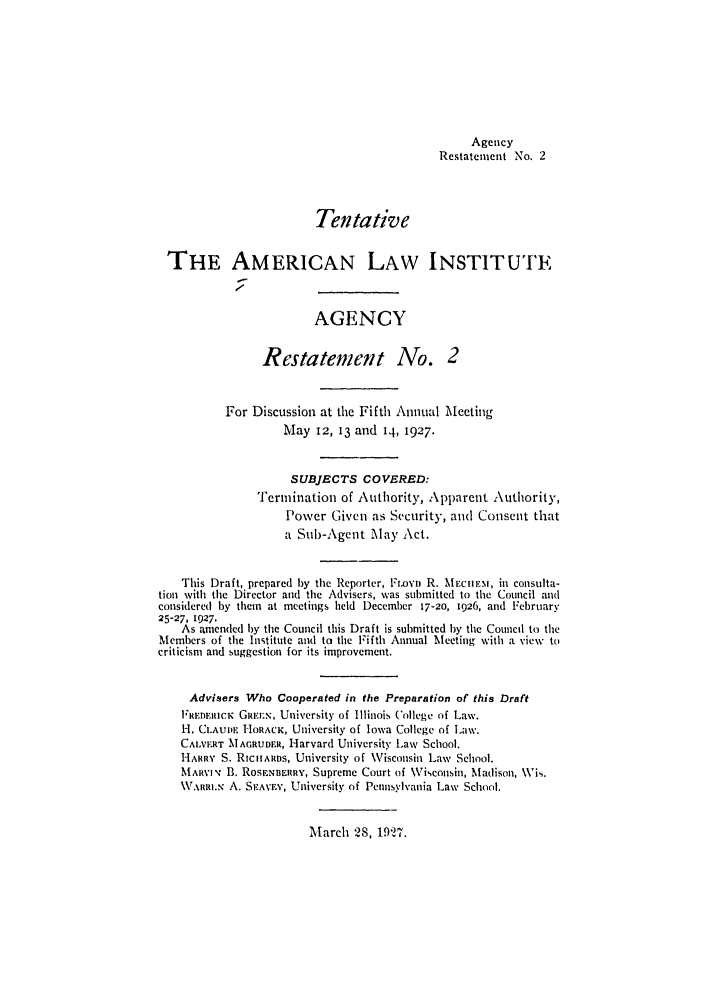 handle is hein.ali/relagcy0069 and id is 1 raw text is: Agency
Restatement No. 2
Tentative
THE AMERICAN LAW INSTITUTE
AGENCY
Restatement No. 2
For Discussion at the Fifth Annual Meeting
May 12, 3 and 14, 1927.
SUBJECTS COVERED:
Termination of Authority, Apparent Authority,
Power Given as Security, and Consent that
a Sub-Agent May Act.
This Draft, prepared by the Reporter, FLOyD R. MECHIEM, in consulta-
tion with the Director and the Advisers, was submitted to the Council and
considered by them at meetings held December 17-20, 1926, and February
25-27, 1927.
As amended by tile Council this Draft is submitted by the Council to the
Members of the Institute and to the Fifth Annual Meeting with a view to
criticism and suggestion for its improvement.
Advisers Who Cooperated in the Preparation of this Draft
FREDEIIuCK GRE.ELN, University of Illinois College of Law.
H. CI.AUE. HORACK, University of Iowa College of Law.
CALVERT MAGRUDER, Harvard University Law School.
HARRY S. RicHARDS, University of \Visconsin Law School.
MARVIv' B. ROSFNBERRY, Supreme Court of Wisconsin, Madison, Wk.
WARM., A. SEAVEY, University of Pennsylvania Law School.

March 28, 192'.


