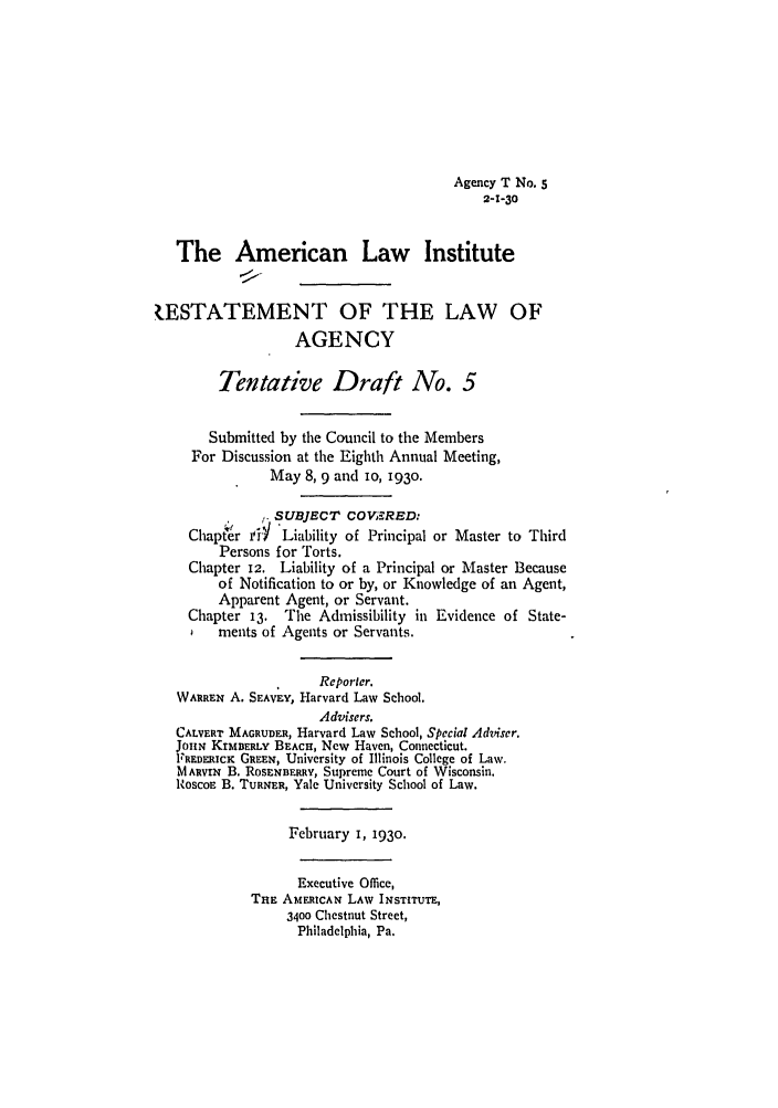 handle is hein.ali/relagcy0074 and id is 1 raw text is: Agency T No. 5
2-1-30
The American Law Institute
ESTATEMENT OF THE LAW OF
AGENCY
Tentative Draft No. 5
Submitted by the Council to the Members
For Discussion at the Eighth Annual Meeting,
May 8, 9 and 10, 1930.
SUBJECT COV;ERED:
Chapter  i  'Liability of Principal or Master to Third
Persons for Torts.
Chapter 12. Liability of a Principal or Master Because
of Notification to or by, or Knowledge of an Agent,
Apparent Agent, or Servant.
Chapter 13. The Admissibility in Evidence of State-
ments of Agents or Servants.
Reporter.
WARREN A. SEAVEY, Harvard Law School.
Advisers.
CALVERT MAGRUDER, Harvard Law School, Special Adviser.
JouN KrMDERLY BEACH, New Haven, Connecticut.
FREDERIcK GREEN, University of Illinois College of Law.
MARVIN B. RoSENBERRY, Supreme Court of Wisconsin.
RoscoE B. TURNER, Yale University School of Law.
February I, 1930.
Executive Office,
THE AMERICAN LAW INSTITUTE,
3400 Chestnut Street,
Philadelphia, Pa.


