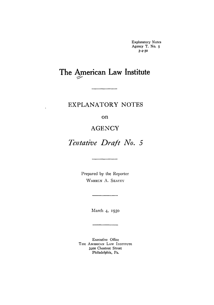handle is hein.ali/relagcy0075 and id is 1 raw text is: Explanatory Notes
Agency T. No. 5
3-4-30
The American Law Institute
EXPLANATORY NOTES
on
AGENCY
Telntative Drat No. 5
Prepared by the Reporter
WARREN A. SEAVF.Y
March 4, 1930
Executive Office
TiE AMERICAN LAW INSTITUTE
3400 Chestnut Strcet
Philadelphia, Pa.


