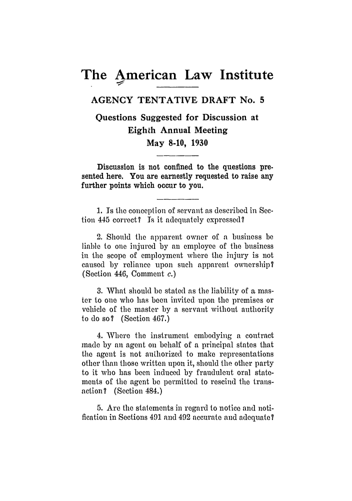 handle is hein.ali/relagcy0076 and id is 1 raw text is: The American Law Institute
AGENCY TENTATIVE DRAFT No. 5
Questions Suggested for Discussion at
Eighth Annual Meeting
May 8-10, 1930
Discussion is not confined to the questions pre-
sented here. You are earnestly requested to raise any
further points which occur to you.
1. Is the conception of servant as described in See-
tion 445 correct? Is it adequately expressed?
2. Should the apparent owner of a business be
liable to one injured by an employee of the business
in the scope of employment where the injury is not
caused by reliance upon such apparent ownership?
(Section 446, Comment c.)
3. What should be stated as the liability of a mas-
ter to one who has been invited upon the premises or
vehicle of the master by a servant without authority
to do so? (Section 467.)
4. Where the instrument embodying a contract
made by an agent on behalf of a principal states that
the agent is not authorized to make representations
other than those written upon it, should the other party
to it who has been induced by fraudulent oral state-
ments of the agent be permitted to rescind the trans-
action? (Section 484.)
5. Are the statements in regard to notice and noti-
fication in Sections 491 and 492 accurate and adequate?


