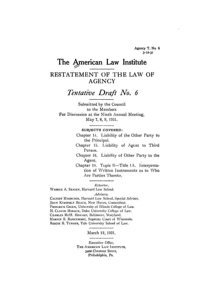 handle is hein.ali/relagcy0077 and id is 1 raw text is: Agency T. No 6
3-12-31

The American Law Institute
RESTATEMENT OF THE LAW OF
AGENCY
Tentative Draft No. 6
Submitted by the Council
to the Members
For Discussion at the Ninth Annual Meeting,
May 7, 8, 9, 1931.
SUBJECTS COVERED:
Chapter 1-I. Liability of the Other Party to
the Principal.
Chapter 15. Liability of Agent to Third
Person.
Chapter 16. Liability of Other Party to the
Agent.
Chapter 10. Topic 1-Title IA. Interpreta-
tion of Written Instruments as to Who
Are Parties Thereto.
Reporter,
WARREN A. SEAVEY, Harvard Law School.
Advisers.
CALVRIT MAcRUER, Harvard I.aw School, Special Adviser.
JoliN KisMISERLY BEzAci, New Havncu, Connecticut.
FREDLRCK GREE.N, University of Illinois College of Law.
H. CLAUDE HoRACK, Duke University College of Law.
CHARLES McH. HONN'Aizv, Baltimore, Marylanld.
MARVIN B. RoSENS.RRY, Supnene Court of Wisconsin.
Rosco  B. TuRNER, Yale University School of Law.
March 12, 193t.
Executive Office,
THE AMERICAN LAW INSTITUTE,
3400Chestnut Street,
Philadelphia, Pa.


