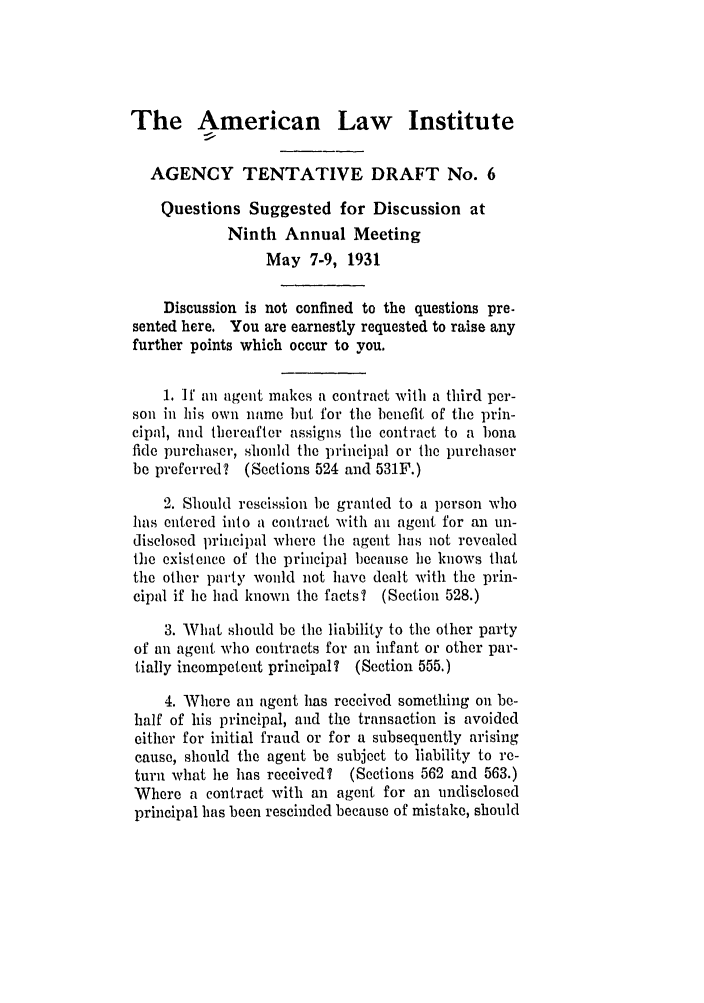 handle is hein.ali/relagcy0078 and id is 1 raw text is: The American Law Institute
AGENCY TENTATIVE DRAFT No. 6
Questions Suggested for Discussion at
Ninth Annual Meeting
May 7-9, 1931
Discussion is not confined to the questions pre-
sented here. You are earnestly requested to raise any
further points which occur to you.
1. If an agent makes a contract with a third per-
son in his own name but for the benefit of the prin-
cipal, and thereafter assigns the contract to a bona
fide purchaser, should the principal or the purchaser
be preferred? (Sections 524 and 531F.)
2. Should rescission be granted to a person who
has entered into a contract with an agent for an un-
disclosed principal where the agent has not revealed
the existence of the principal because ie knows that
the other party would not have dealt with the prin-
cipal if he had known the facts? (Section 528.)
3. What should be the liability to the other party
of an agent who contracts for an infant or other par-
tially incompetent principal? (Section 555.)
4. Where an agent has received something on be-
half of his principal, and the transaction is avoided
either for initial fraud or for a subsequently arising
cause, should the agent be subject to liability to re-
turn what lie has received? (Sections 562 and 563.)
Where a contract with an agent for an undisclosed
principal has been rescinded because of mistake, should


