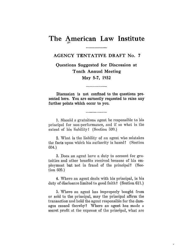 handle is hein.ali/relagcy0080 and id is 1 raw text is: The American Law Institute
AGENCY TENTATIVE DRAFT No. 7
Questions Suggested for Discussion at
Tenth Annual Meeting
May 5-7, 1932
Discussion is not confined to the questions pre-
sented here. You are earnestly requested to raise any
further points which occur to you.
1. Should a gratuitous agent be responsible to his
principal for non-performance, and if so what is the
extent of his liability? (Section 599.)
2. What is the liability of an agent who mistakes
the facts upon which his authority is based? (Section
604.)
3. Does an agent have a duty to account for gra-
tuities and other benefits received because of his em-
ployment but not in fraud of the principal? (Sec-
tion 609.)
4. Where an agent deals with his principal, is his
duty of disclosure limited to good faith ? (Section 611.)
5. Where an agent has improperly bought from
or sold to the principal, may the principal affirm the
transaction and hold the agent responsible for the dam-
ages caused thereby? Where an agent has made a
secret profit at the expense of the principal, what are


