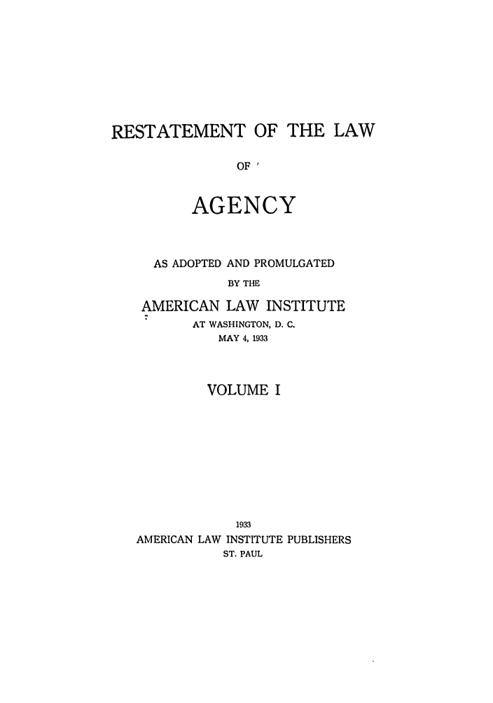 handle is hein.ali/relagcy0083 and id is 1 raw text is: RESTATEMENT OF THE LAW
OF '
AGENCY

AS ADOPTED AND PROMULGATED
BY THE
AMERICAN LAW       INSTITUTE
AT WASHINGTON, D. C.
MAY 4,1933

VOLUME I
1933
AMERICAN LAW INSTITUTE PUBLISHERS
ST. PAUL


