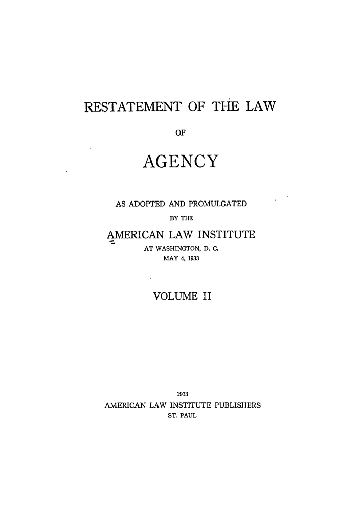 handle is hein.ali/relagcy0084 and id is 1 raw text is: RESTATEMENT OF THE LAW
OF
AGENCY

AS ADOPTED AND PROMULGATED
BY THE
AMERICAN LAW INSTITUTE
AT WASHINGTON, D. C.
MAY 4,1933

VOLUME II
1933
AMERICAN LAW INSTITUTE PUBLISHERS
ST. PAUL



