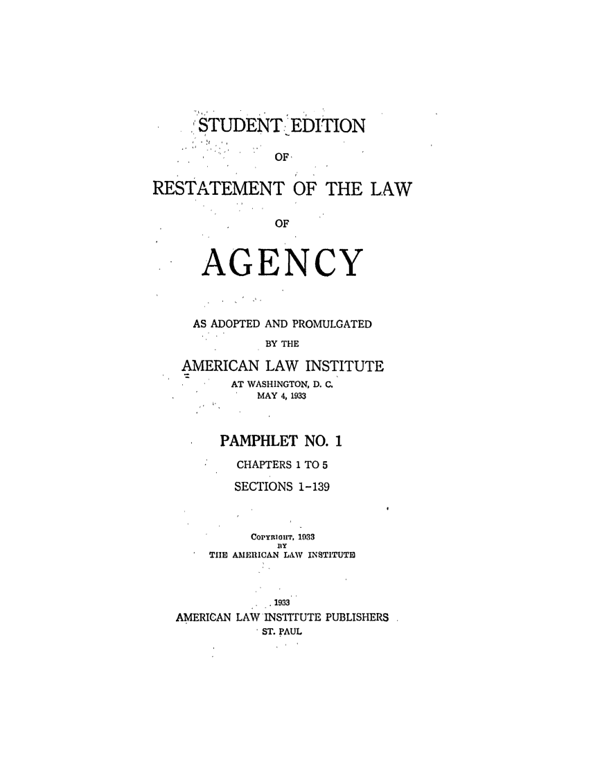 handle is hein.ali/relagcy0085 and id is 1 raw text is: STUDENT:'EDITION
OF,
RESTATEMENT OF THE LAW
OF
AGENCY
AS ADOPTED AND PROMULGATED
BY THE
AMERICAN LAW INSTITUTE
AT WASHINGTON, D. C.
MAY 4, 1933
PAMPHLET NO. 1
CHAPTERS 1 TO 5
SECTIONS 1-139
COPYmIHT, 1933
x'y
TIlE AMERICAN LAW INSTITUTE
1933
AMERICAN LAW INSTITUTE PUBLISHERS
ST. PAUL


