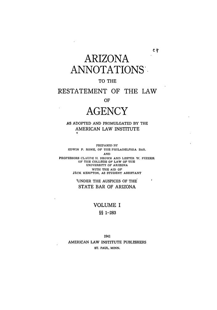 handle is hein.ali/relagcy0086 and id is 1 raw text is: ARIZONA
ANNOTATIONS'.
TO THE
RESTATEMENT OF THE LAW
OF
AGENCY
AS ADOPTED AND PROMULGATED BY THE
AMERICAN LAW INSTITUTE
PREPARED BY
EDWIN P. ROME, OF THE PHILADELPHIA BAR,
AND
PROFESSORS CLAUDE I1. BROWN AND LESTER W. FEEZER
OF TIE COLLEGE OF LAW OF TIlE
UNIVERSITY OF ARIZONA
WITH THE AID OF
JACK KEMPTON, AS STUDENT ASSISTANT
'UNDER THE AUSPICES OF THE
STATE BAR OF ARIZONA
VOLUME I
§§ 1-283
1941
AMERICAN LAW INSTITUTE PUBLISHERS
ST. PAUL, MINN.


