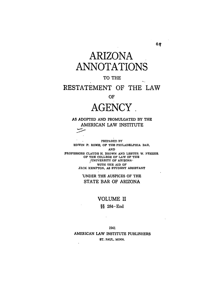 handle is hein.ali/relagcy0087 and id is 1 raw text is: ARIZONA
ANNOTATIONS
TO THE
RESTATEMENT OF THE LAW
OF
AGENCY
AS ADOPTED AND PROMULGATED BY THE
AMERICAN LAW INSTITUTE
PREPARED BY
EDWIN P. ROME, OF THE PHILADELPHIA BAR,
AND
PROFESSORS CLAUDE H. BROWN AND LESTER W. FEEZER
OF THE COLLEGE OF LAW OF THE
]UNIVERSITY OF ARIZONA.
WITH THE AID OF
JACK KEIMPTON, AS STUDENT ASSISTANT
'UNDER THE AUSPICES OF THE
STATE BAR OF ARIZONA
VOLUME II
§§ 284-End
1941
AMERICAN LAW INSTITUTE PUBLISHERS
ST. PAUL. MINN.


