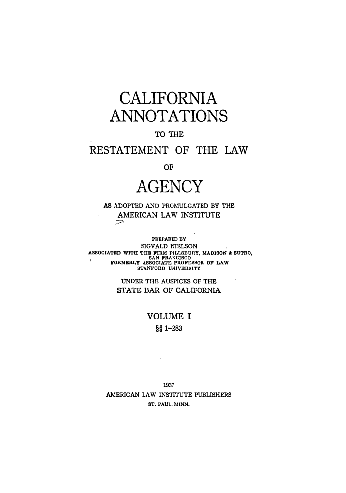 handle is hein.ali/relagcy0088 and id is 1 raw text is: CALIFORNIA
ANNOTATIONS
TO THE
RESTATEMENT OF THE LAW
OF
AGENCY
AS ADOPTED AND PROMULGATED BY THE
AMERICAN LAW INSTITUTE
PREPARED BY
SIGVALD NIELSON
ASSOCIATED WITH THE FIRM PILLSBURY, MADISON & SUTRO.
SAN FRANCISCO
FORMERLY ASSOCIATE PROFESSOR OF LAW
STANFORD UNIVERSITY
UNDER THE AUSPICES OF THE
STATE BAR OF CALIFORNIA
VOLUME I
§§ 1-283
1937
AMERICAN LAW INSTITUTE PUBLISHERS
ST. PAUL, MINN.


