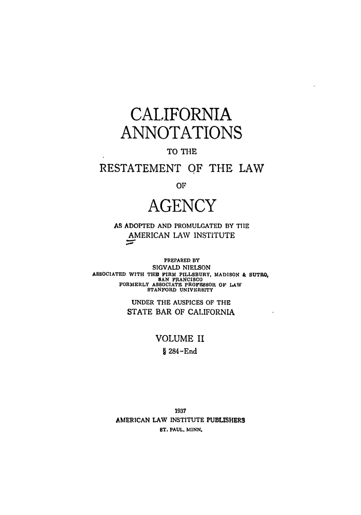 handle is hein.ali/relagcy0089 and id is 1 raw text is: CALIFORNIA
ANNOTATIONS
TO THE
RESTATEMENT OF THE LAW
OF
AGENCY
AS ADOPTED AND PROMULGATED BY TIIE
AMERICAN LAW INSTITUTE
PREPARED BY
STGVALD NIELSON
ASSOCIATED WITH THO FIRM PILLSBURY, MADISON & SUTRO,
SAN FRANCISCO
FORMERLY ASSOCIATE PROFESSOR OF LAW
STANFORD UNIVERSITY
UNDER THE AUSPICES OF THE
STATE BAR OF CALIFORNIA
VOLUME II
§ 284-End
1937
AMERICAN LAW INSTITUTE PUBLISHERS
ST. PAUL, MINN.


