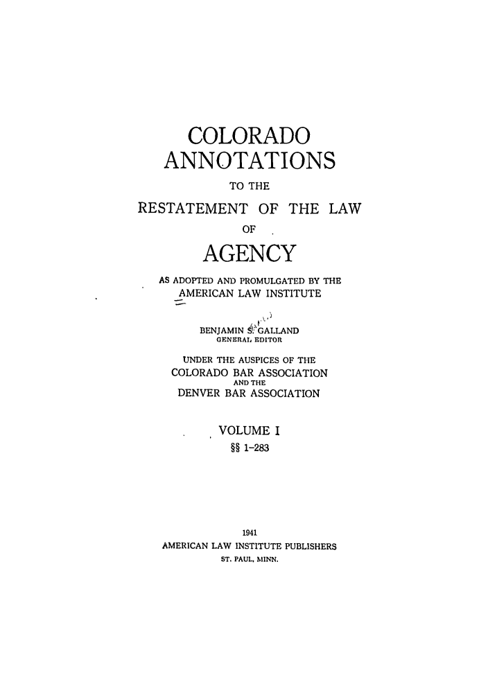 handle is hein.ali/relagcy0090 and id is 1 raw text is: COLORADO
ANNOTATIONS
TO THE
RESTATEMENT OF THE LAW
OF
AGENCY
AS ADOPTED AND PROMULGATED BY THE
AMERICAN LAW INSTITUTE
BENJAMIN !. GALLAND
GENERAL EDITOR
UNDER THE AUSPICES OF THE
COLORADO BAR ASSOCIATION
AND THE
DENVER BAR ASSOCIATION
VOLUME I
§§ 1-283
1941
AMERICAN LAW INSTITUTE PUBLISHERS
ST. PAUL, MINN.



