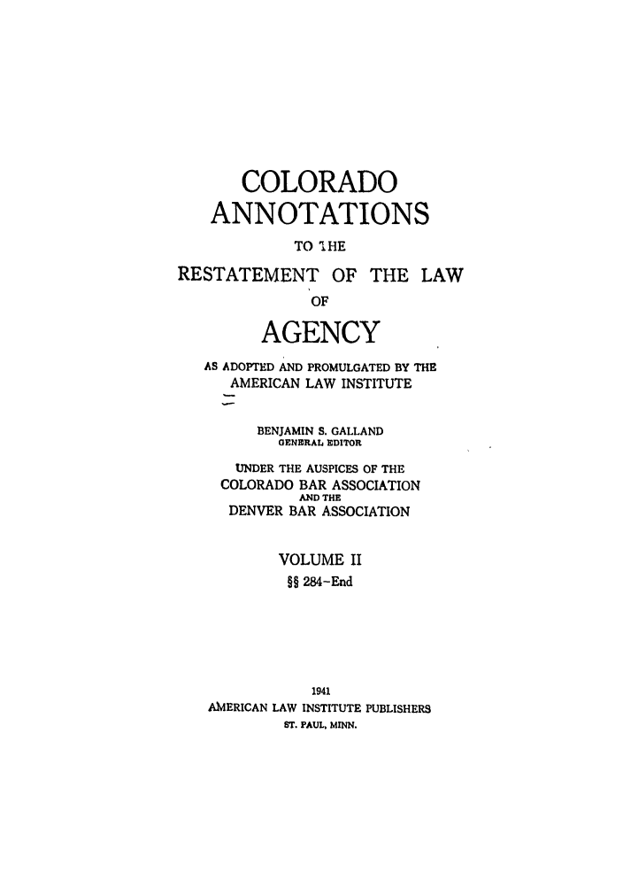handle is hein.ali/relagcy0091 and id is 1 raw text is: COLORADO
ANNOTATIONS
TO 'IHE
RESTATEMENT OF THE LAW
OF
AGENCY
AS ADOPTED AND PROMULGATED BY THE
AMERICAN LAW INSTITUTE
BENJAMIN S. GALLAND
GENERAL EDITOR
UNDER THE AUSPICES OF THE
COLORADO BAR ASSOCIATION
AND THE
DENVER BAR ASSOCIATION
VOLUME II
§§ 284-End
1941
AMERICAN LAW INSTITUTE PUBLISHERS
ST. PAUL. MINN.


