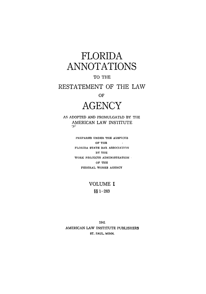 handle is hein.ali/relagcy0092 and id is 1 raw text is: FLORIDA
ANNOTATIONS
TO THE
RESTATEMENT OF THE LAW
OF
AGENCY
AS ADOPTED AND PROMULGATED BY TIlE
AMERICAN LAW INSTITUTE
I'REPAREID UNDER TIlE AUSPICES
OF TIE
FLORIDA STATE BAR ASSOCIATION
BY TIE
WORK PROJECTS ADMINISTRATION
OF TIlE
FEDERAL WORKS AGENCY
VOLUME I
§§1-283
1941
AMERICAN LAW INSTITUTE PUBLISHERS
ST. PAUL. MINN.


