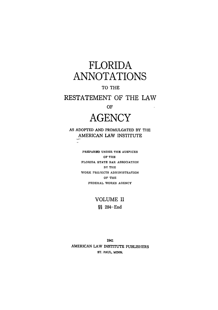 handle is hein.ali/relagcy0093 and id is 1 raw text is: FLORIDA
ANNOTATIONS
TO THE
RESTATEMENT OF THE LAW
OF
AGENCY
AS ADOPTED AND PROMULGATED BY THE
AMERICAN LAW INSTITUTE
PREPAREID UNDER THE AUSPICES
OF THE
FLORIDA STATE BAR ASSOCIATION
BY TIE
WORK PROJECTS ADMINISTRATION
OF THE
FEDERAL WORKS AGENCY
VOLUME II
§§ 284-End
1941
AMERICAN LAW INSTITUTE PUBLISHERS
ST. PAUL, MINN.


