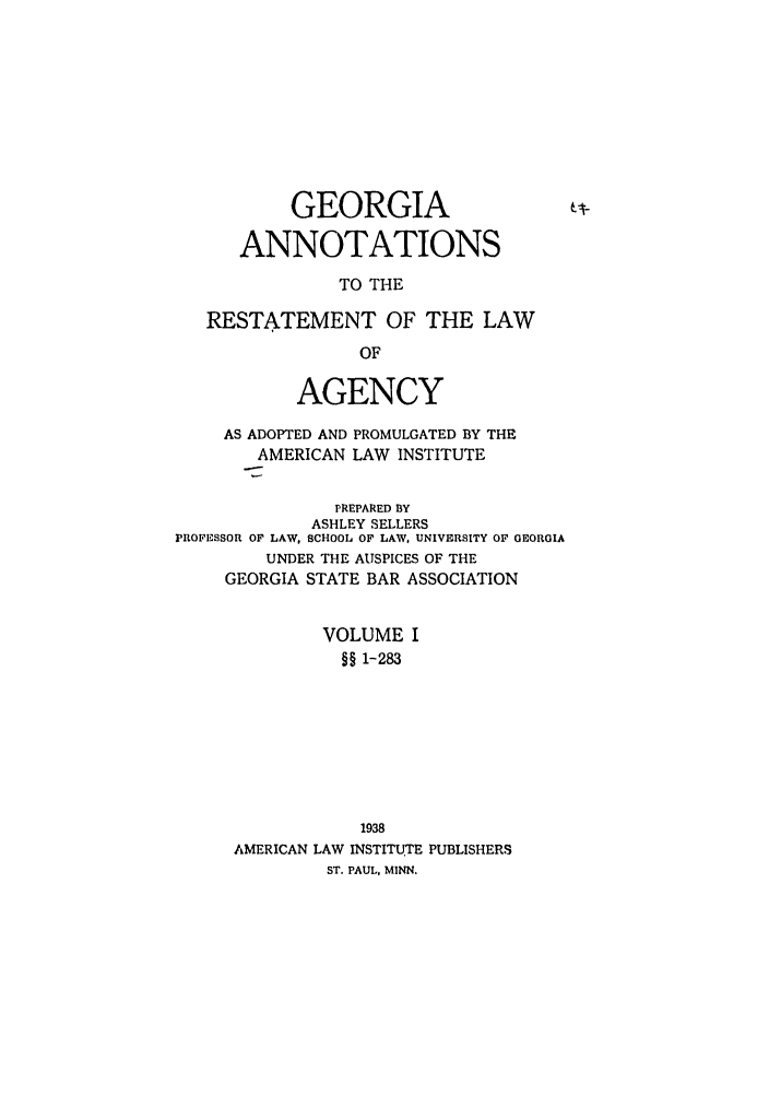 handle is hein.ali/relagcy0094 and id is 1 raw text is: GEORGIA
ANNOTATIONS
TO THE
RESTATEMENT OF THE LAW
OF
AGENCY
AS ADOPTED AND PROMULGATED BY THE
AMERICAN LAW INSTITUTE
PREPARED BY
ASHLEY SELLERS
PROFESSOR OF LAW, SCHOOL OF LAW, UNIVERSITY OF GEORGIA
UNDER THE AUSPICES OF THE
GEORGIA STATE BAR ASSOCIATION
VOLUME I
§§ 1-283
1938
AMERICAN LAW INSTITUTE PUBLISHERS
ST. PAUL, MINN.



