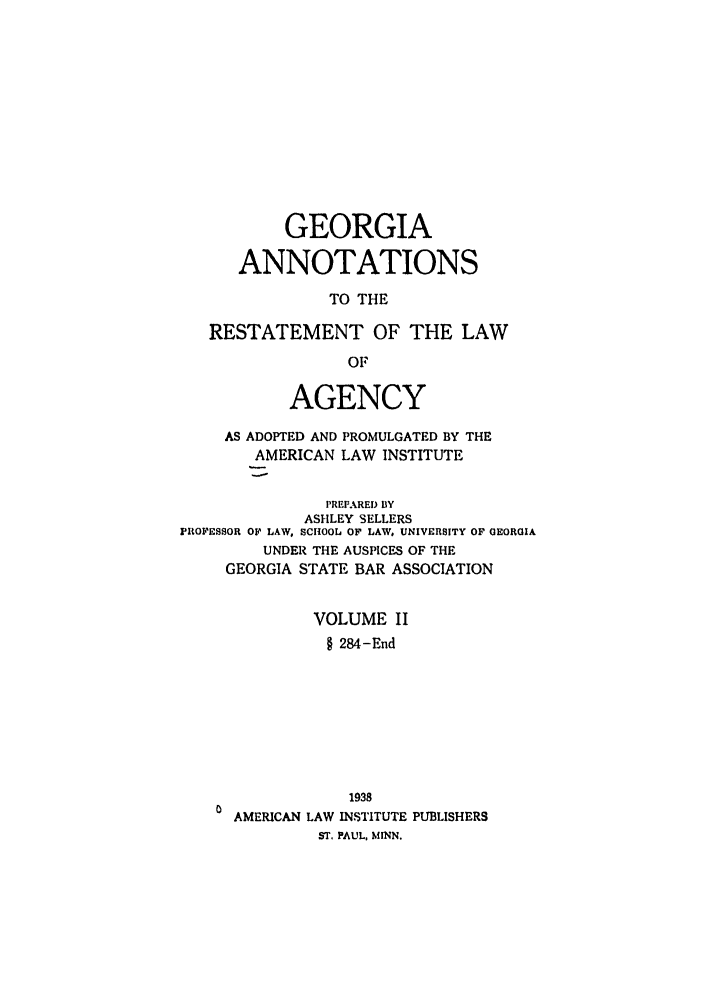 handle is hein.ali/relagcy0095 and id is 1 raw text is: GEORGIA
ANNOTATIONS
TO THE
RESTATEMENT OF THE LAW
OF
AGENCY
AS ADOPTED AND PROMULGATED BY THE
AMERICAN LAW INSTITUTE
PREPARED 13Y
ASHLEY SELLERS
PROFESSOR OF LAW, SCHOOL OF LAW, UNIVERSITY OF GEORGIA
UNDER THE AUSPICES OF THE
GEORGIA STATE BAR ASSOCIATION
VOLUME II
§ 284-End
1938
AMERICAN LAW INSTITUTE PUBLISHERS
ST. PAUL, MINN.


