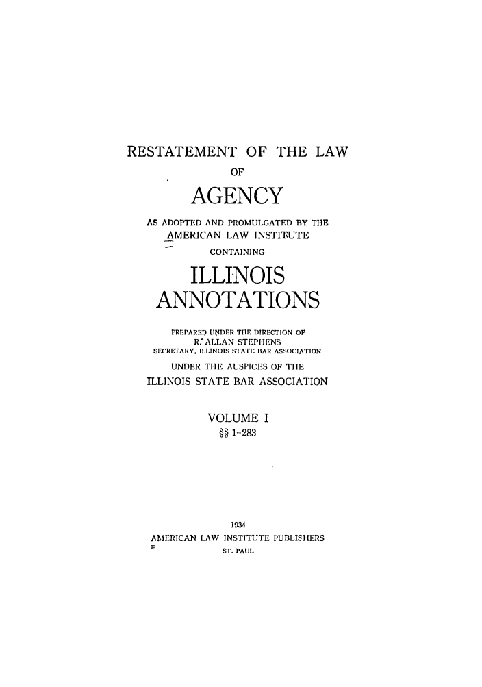 handle is hein.ali/relagcy0096 and id is 1 raw text is: RESTATEMENT OF THE LAW
OF
AGENCY
AS ADOPTED AND PROMULGATED BY THE
AMERICAN LAW INSTITUTE
CONTAINING
ILLINOIS
ANNOTATIONS
PREPARET? UtJDER TIlE DIRECTION OF
R.' ALLAN STEPHENS
SECRETARY, ILLINOIS STATE BAR ASSOCIATION
UNDER THE AUSPICES OF TIE
ILLINOIS STATE BAR ASSOCIATION
VOLUME I
§§ 1-283
1934

AMERICAN LAW

INSTITUTE PUBLISHERS
ST. PAUL


