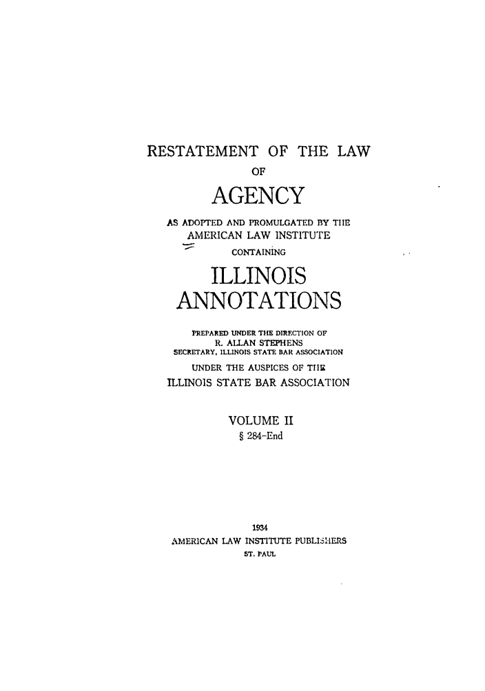 handle is hein.ali/relagcy0097 and id is 1 raw text is: RESTATEMENT OF THE LAW
OF
AGENCY
AS ADOPTED AND PROMULGATED BY THE
AMERICAN LAW INSTITUTE
CONTAINING
ILLINOIS
ANNOTATIONS
PREPARED UNDER THE DIRECTION OF
R. ALLAN STEPHENS
SECRETARY, ILLINOIS STATE BAR ASSOCIATION
UNDER THE AUSPICES OF TIE
ILLINOIS STATE BAR ASSOCIATION
VOLUME II
§ 284-End
1934
AMERICAN LAW INSTITUTE PUBLISI-ERS
ST. PAUL


