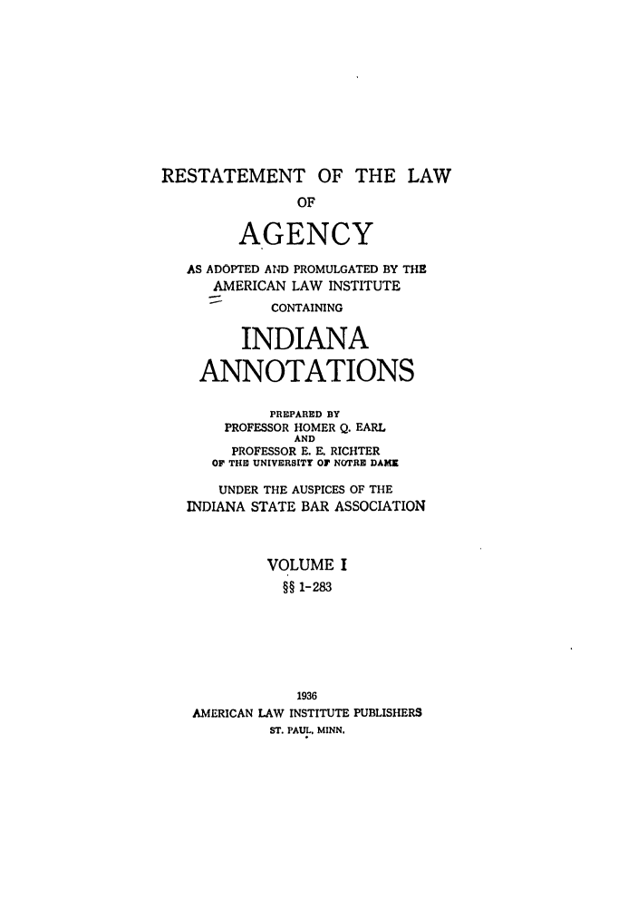 handle is hein.ali/relagcy0098 and id is 1 raw text is: RESTATEMENT OF THE LAW
OF
AGENCY
AS ADOPTED AND PROMULGATED BY THE
AMERICAN LAW INSTITUTE
CONTAINING
INDIANA
ANNOTATIONS
PREPARED BY
PROFESSOR HOMER Q. EARL
AND
PROFESSOR E. E. RICHTER
OF T E UNIVERSITY OF NOTRE DAME
UNDER THE AUSPICES OF THE
INDIANA STATE BAR ASSOCIATION
VOLUME I
§§ 1-283
1936
AMERICAN LAW INSTITUTE PUBLISHERS
ST. PAUL. MINN.


