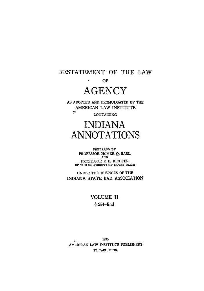 handle is hein.ali/relagcy0099 and id is 1 raw text is: RESTATEMENT OF THE LAW
OF
AGENCY
AS ADOPTED AND PROMULGATED BY THE
AMERICAN LAW INSTITUTE
-       CONTAINING
INDIANA
ANNOTATIONS
PREPARED BY
PROFESSOR HOMER Q. EARL
AND
PROFESSOR E. E. RICHTER
OF THE2 UNIVERSITY OF NOTRE DAME
UNDER THE AUSPICES OF THE
INDIANA STATE BAR ASSOCIATION
VOLUME II
§ 284-End
1936
AMERICAN LAW INSTITUTE PUBLISHERS
ST. PAUL, MINN.


