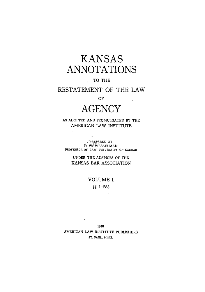handle is hein.ali/relagcy0100 and id is 1 raw text is: KANSAS
ANNOTATIONS
TO THE
RESTATEMENT OF THE LAW
OF
AGENCY
AS ADOPTED AND PROMULGATED BY THE
AMERICAN LAW INSTITUTE
, ,PRpPARED =Y
, Wl 'TIESSELMAN
PROFESSOR OF LAW, UNIVERSITY OF KANSAS
UNDER THE AUSPICES OF THE
KANSAS BAR ASSOCIATION
VOLUME I
§§ 1-283
1940
AMERICAN LAW INSTITUTE PUBLISHERS
ST. PAUL. MINN.


