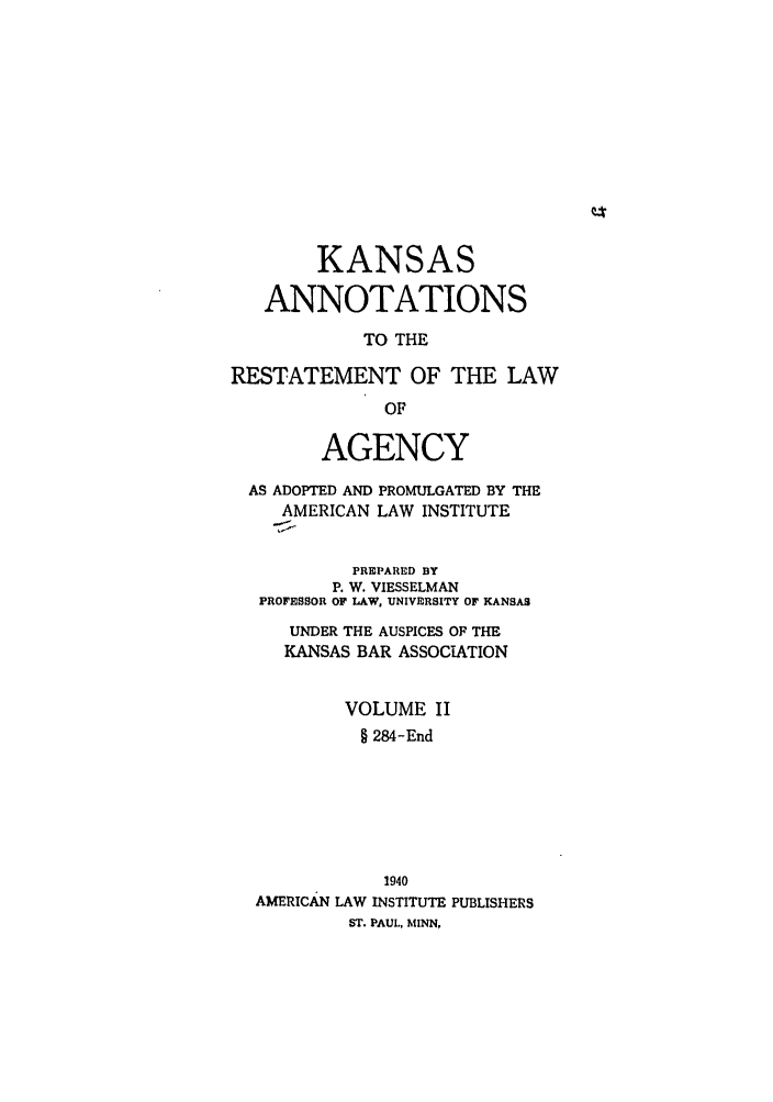 handle is hein.ali/relagcy0101 and id is 1 raw text is: KANSAS
ANNOTATIONS
TO THE
RESTATEMENT OF THE LAW
OF
AGENCY
AS ADOPTED AND PROMULGATED BY THE
AMERICAN LAW INSTITUTE
PREPARED BY
P. W. VIESSELMAN
PROFESSOR OF LAW, UNIVERSITY OF KANSAS
UNDER THE AUSPICES OF THE
KANSAS BAR ASSOCIATION
VOLUME II
§ 284-End
1940
AMERICAN LAW INSTITUTE PUBLISHERS
ST. PAUL, MINN,


