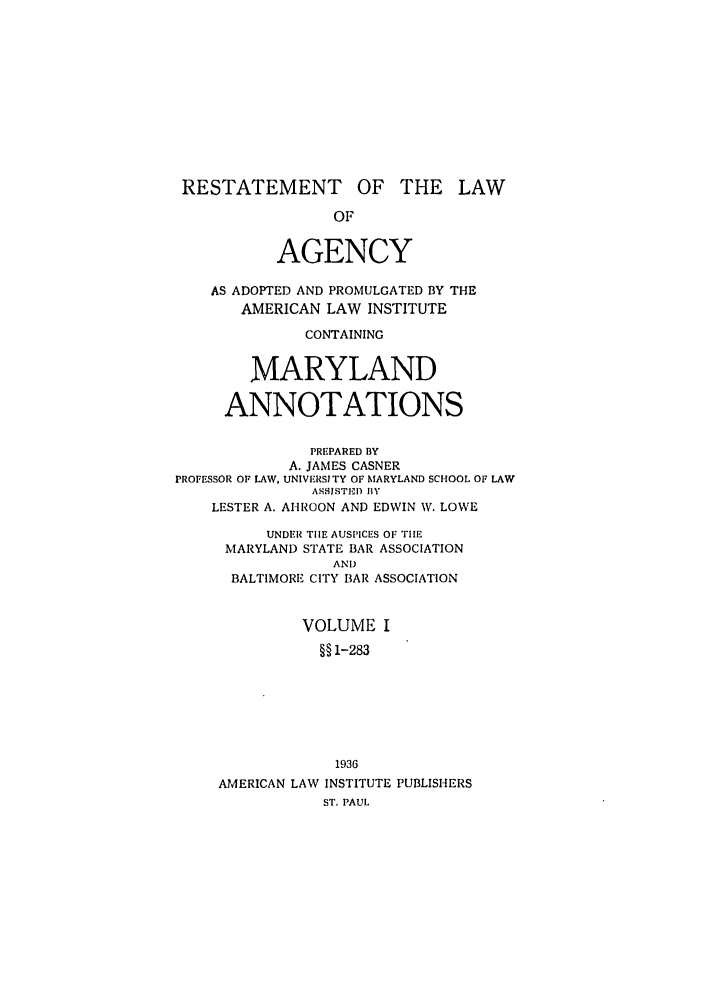 handle is hein.ali/relagcy0102 and id is 1 raw text is: RESTATEMENT OF THE LAW
OF
AGENCY
AS ADOPTED AND PROMULGATED BY THE
AMERICAN LAW INSTITUTE
CONTAINING
MARYLAND
ANNOTATIONS
PREPARED BY
A. JAMES CASNER
PROFESSOR OF LAW, UNIVERSITY OF MARYLAND SCHOOL OF LAW
ASSISTEID BY
LESTER A. ATHROON AND EDWIN W. LOWE
UNDER THE AUSPICES OF THE
MARYLAND STATE BAR ASSOCIATION
AND
BALTIMORE CITY BAR ASSOCIATION
VOLUME I
§§ 1-283
1936
AMERICAN LAW INSTITUTE PUBLISHERS
ST. PAUL


