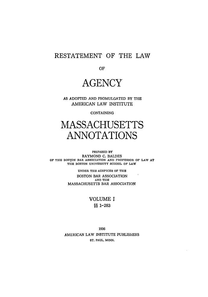 handle is hein.ali/relagcy0104 and id is 1 raw text is: RESTATEMENT OF THE LAW
OF
AGENCY
AS ADOPTED AND PROMULGATED BY THE
AMERICAN LAW INSTITUTE
CONTAINING
MASSACHUSETTS
ANNOTATIONS
PREPARED BY
RAYMOND C. BALDES
OF THE OSTON BAR ASSOCIATION AND PROFESSOR OF LAW AT
THE BOSTON UNIVERSITY SCHOOL OF LAW
UNDER THE AUSPICES OF THE
BOSTON BAR ASSOCIATION
AND THE
MASSACHUSETTS BAR ASSOCIATION
VOLUME I
§§ 1-283
1936
AMERICAN LAW INSTITUTE PUBLISHERS
ST. PAUL, MINN.


