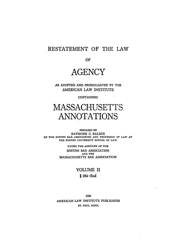 handle is hein.ali/relagcy0105 and id is 1 raw text is: RESTATEMENT OF THE LAW
OF
AGENCY
AS ADOPTED AND PROMULGATED BY THE
AMERICAN LAW INSTITUTE
CONTAINING
MASSACHUSETTS
ANNOTATIONS
PREPARED BY
RAYMOND C. BALDES
OF THE BOSTON BAR ASSOCIATION AND PROFESSOR OF LAW AT
THE BOSTON UNIVERSITY SCHOOL OF LAW
UNDER THE AUSPICES OF THE
BOSTON BAR ASSOCIATION
AND THE
MASSACHUSETTS BAR ASSOCIATION
VOLUME II
§ 284-End
1936
AMERICAN LAW INSTITUTE PUBLISHERS
ST. PAUL, MINN.


