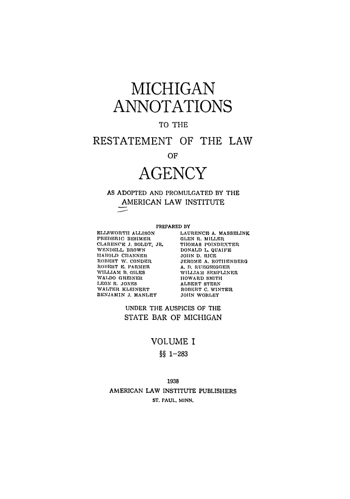 handle is hein.ali/relagcy0106 and id is 1 raw text is: MICHIGAN
ANNOTATIONS
TO THE
RESTATEMENT OF THE LAW
OF
AGENCY
AS ADOPTED AND PROMULGATED BY THE
AMERICAN LAW       INSTITUTE
PREPARED BY
ELIS9WORTII ALLISON     LAURENCIl A. MASSELINK
PREDERIC BESIMER        GLEN R. MILLER
CLARENCE J. BOLDT, JR.  TIOMAS POINBEXTER
WENI)I,3LL BROWN        DONALD L. QUAIFE
IIAROLD CIIANNERt       JOHN D. RICE
ROIIE RT W. CONDER     JEROME A. ROTIIENBERG
IO11-lRT E. IFPARMER  A. 1). RUEGSEGGER
WILLIAM B. GILS        WILLIAM SIMPLINER
WALDO GREINER           IIOWARD SMITH
LEON R. JONES           ALBERT STERN
WAITR'It KLEINERT     ROBERT C. WINTER
BENJAMIN J. MANLEY      JOIIN WORLEY

UNDER THE AUSPICES OF THE
STATE BAR OF MICHIGAN
VOLUME I
§§ 1-283
1938

AMERICAN LAW INSTITUTE
ST. PAUL, MINN.

PUBLISHERS


