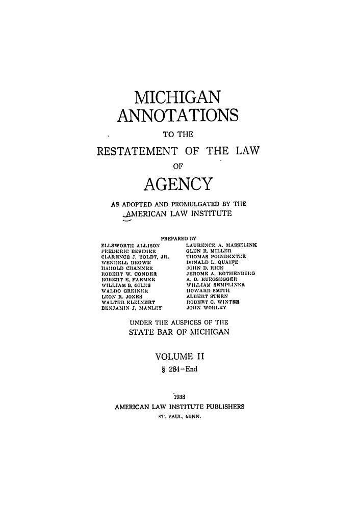 handle is hein.ali/relagcy0107 and id is 1 raw text is: MICHIGAN
ANNOTATIONS
TO THE
RESTATEMENT OF THE LAW
OF
AGENCY
AS ADOPTED AND PROMULGATED BY TIE
-.AMERICAN LAW INSTITUTE
PREPARED BY

FLLSWORTII ALLISON
FREDERIC BESNIMER
CLARENCE J. BOLDT, JR.
WENDELL BROWN
HAROLD CIIANNERt
ROBERT W. CONDER
ROBERT E. FARMER
WILLIAM B. GILES
WALDO GREINEIt
LEON It. JONES
WALTER KLEINERT
BENJAMIN J. MANLEY

LAURENCE A. MASSELINK
GLEN R. IIILLER
TIIOMAS POINDEXTR
DONALD L. QUAIFE
JOHN D. RICI
JEROME A. ROTIENSEILG
A. D. RUEGSEGOER
WILLIAM SIIMPLINER
HOWARD SMITH
ALBERT STERN
ROBERT C. WINTER
JOHN WORLEY

UNDIR TIIE AUSPICES OF TIE
STATE BAR OF MICHIGAN
VOLUME II
§ 284-End
1938
AMERICAN LAW INSTITUTE PUBLISHERS
ST. PAUL, MINN.


