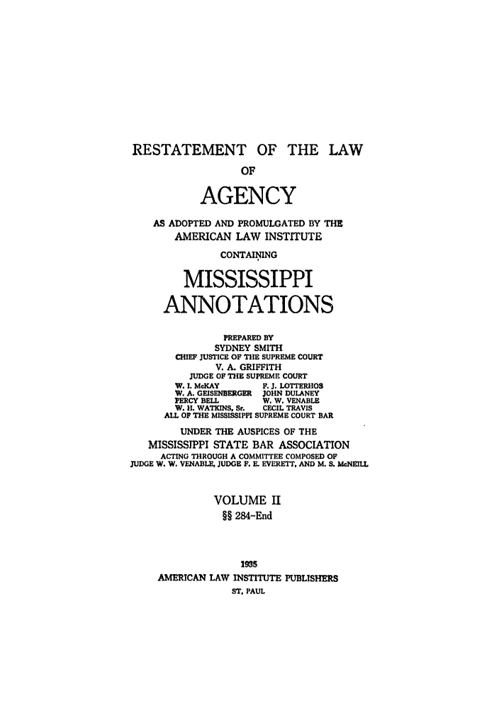 handle is hein.ali/relagcy0109 and id is 1 raw text is: RESTATEMENT OF THE LAW
OF
AGENCY
AS ADOPTED AND PROMULGATED BY THE
AMERICAN LAW INSTITUTE
CONTAIING
MISSISSIPPI
ANNOTATIONS
PREPARED BY
SYDNEY SMITH
CHIEF JUSTICE OF THE SUPREME COURT
V. A. GRIFFITH
JUDGE OF THE SUPREME COURT
W. I. McKAY      F. J. LOTTERHOS
W. A. GEISENBERGER  JOHN DULANEY
PERCY BELL       W. W, VENABLE
W. H. WATKINS, Sr.  CECIL TRAVIS
ALL OF THE MISSISSIPPI SUPREME COURT BAR
UNDER THE AUSPICES OF THE
MISSISSIPPI STATE BAR ASSOCIATION
ACTING THROUGH A COMMITTEE COMPOSED OF
JUDGE W. W. VENABLE JUDGE F. E. EVERETT. AND M. S. McNEIIL
VOLUME II
§§ 284-End
1935
AMERICAN LAW INSTITUTE PUBLISHERS
ST. PAUL


