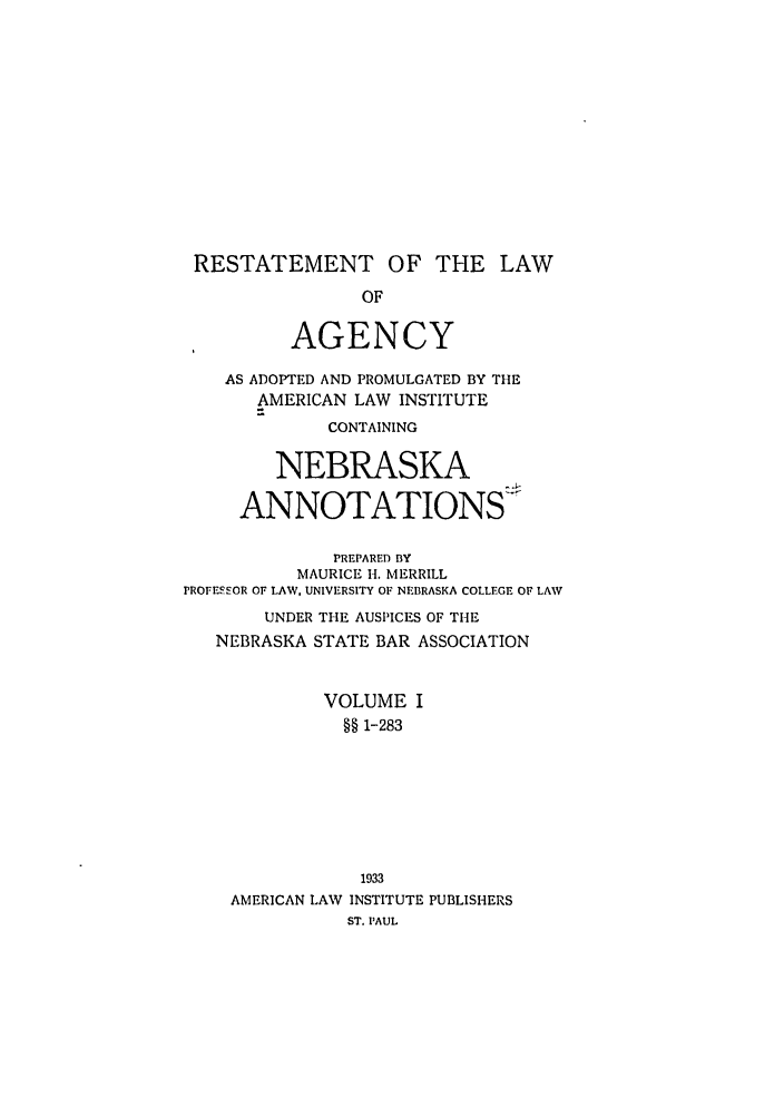 handle is hein.ali/relagcy0110 and id is 1 raw text is: RESTATEMENT OF THE LAW
OF
AGENCY
AS ADOPTED AND PROMULGATED BY THE
AMERICAN LAW INSTITUTE
CONTAINING
NEBRASKA
ANNOTATIONS
PREPARED BY
MAURICE H. MERRILL
PROFESSOR OF LAW, UNIVERSITY OF NEBRASKA COLLEGE OF LAW
UNDER THE AUSPICES OF THE
NEBRASKA STATE BAR ASSOCIATION
VOLUME I
§§ 1-283
1933
AMERICAN LAW INSTITUTE PUBLISHERS
ST. PAUL


