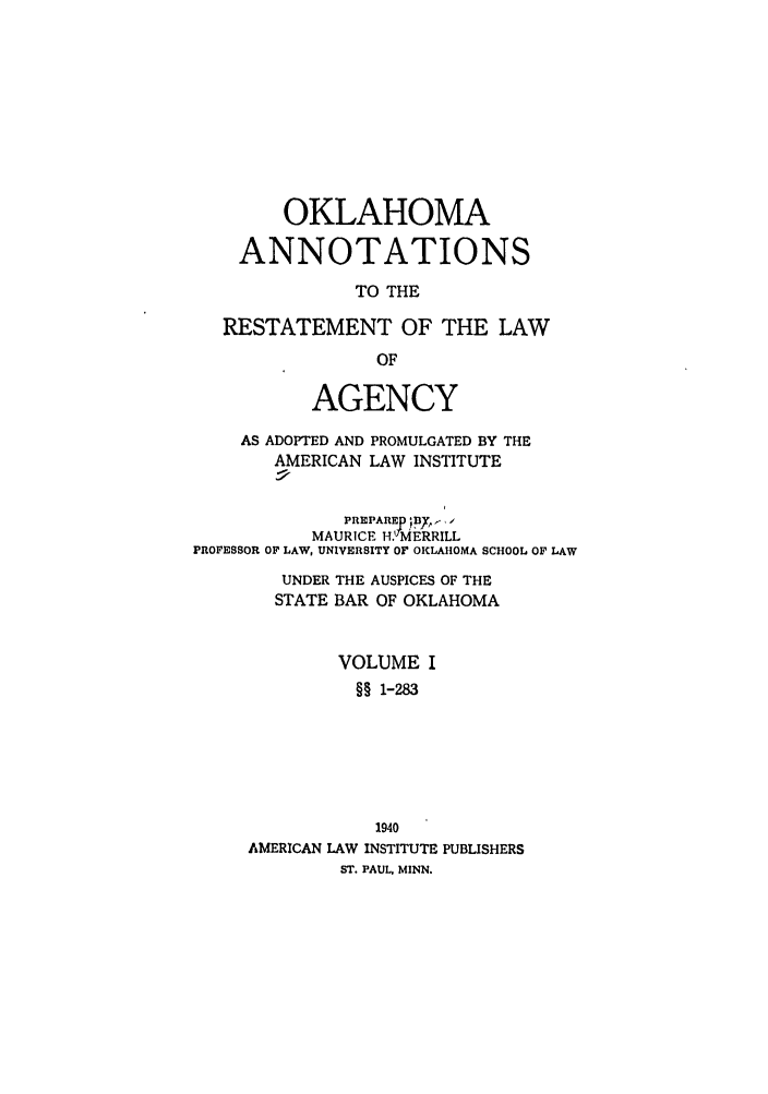 handle is hein.ali/relagcy0112 and id is 1 raw text is: OKLAHOMA
ANNOTATIONS
TO THE
RESTATEMENT OF THE LAW
OF
AGENCY
AS ADOPTED AND PROMULGATED BY THE
AMERICAN LAW INSTITUTE
PREPARER ;PIIY ,
MAURICE H. MERRILL
PROFESSOR OF LAW, UNIVERSITY OF OKLAHOMA SCHOOL OF LAW
UNDER THE AUSPICES OF THE
STATE BAR OF OKLAHOMA
VOLUME I
§ 1-283
1940
AMERICAN LAW INSTITUTE PUBLISHERS
ST. PAUL, MINN.


