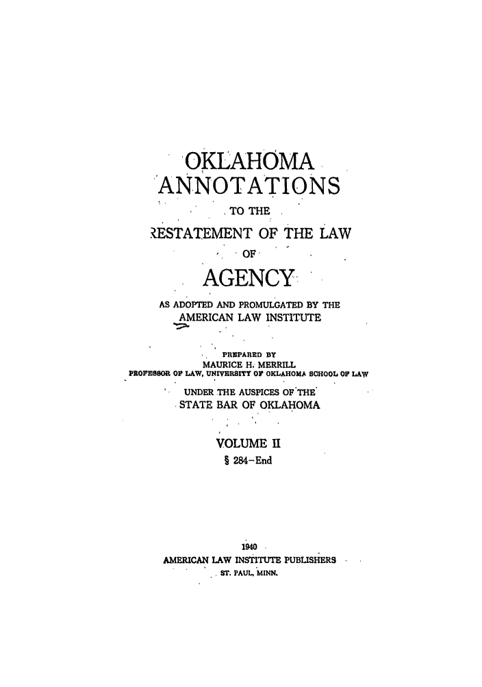 handle is hein.ali/relagcy0113 and id is 1 raw text is: OKLAHOMA
'ANNOTATIONS
TO THE
ZESTATEMENT OF THE LAW
OF,
AGENCY.
AS ADOPTED AND PROMULGATED BY THE
AMERICAN LAW INSTITUTE
PREPARED BY
MAURICE H. MERRILL
PROFESSOR OF LAW, UNIVERSITY Or OKLAHOMA SCHOOL OF LAW
UNDER THE AUSPICES OF'THE
STATE BAR OF OKLAHOMA
VOLUME H
§ 284-End
1940
AMERICAN LAW INSTITUTE PUBLISHERS
ST. PAUL, MINN.


