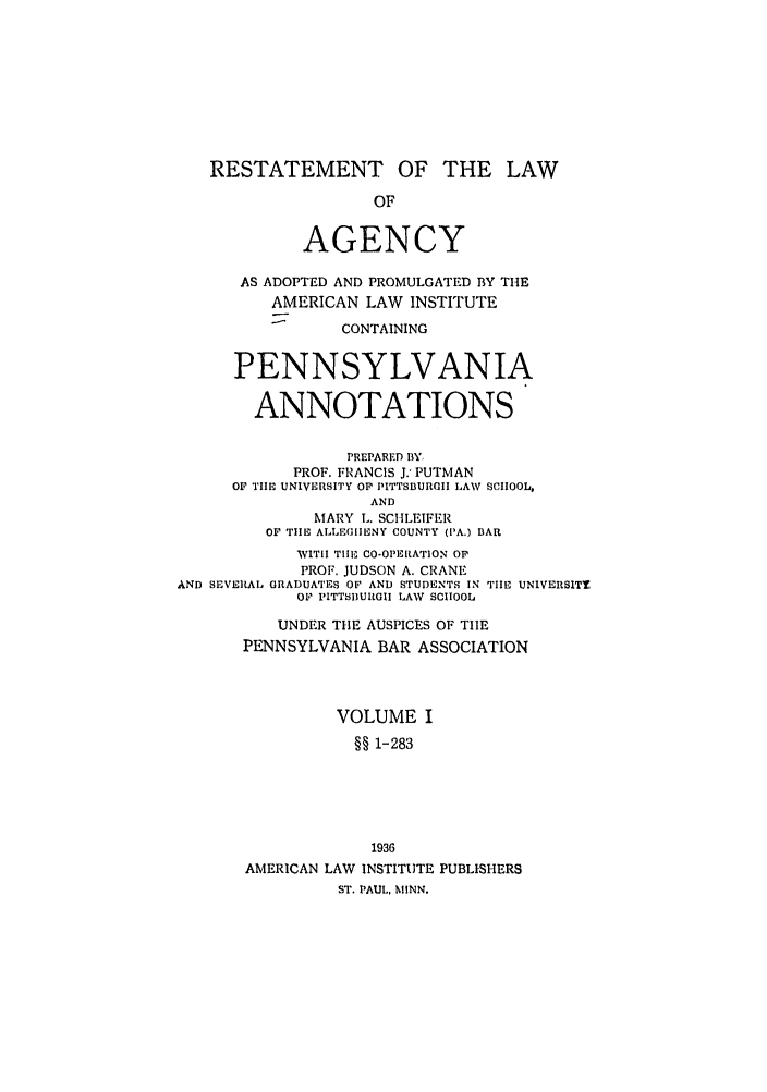 handle is hein.ali/relagcy0114 and id is 1 raw text is: RESTATEMENT OF THE LAW
OF
AGENCY
AS ADOPTED AND PROMULGATED BY THE
AMERICAN LAW INSTITUTE
CONTAINING
PENNSYLVANIA
ANNOTATIONS
PREPARED BY,
PROF. FRANCIS J. PUTMAN
OF TIE UNIVERSITY OF PITTSBURGII LAW SCHOOL,
AND
MARY L. SCHLEIFER
OF TIHE ALLEGIIENY COUNTY (PA.) BAR
WITir Tilh, CO-OPERATION OF
PROF. JUDSON A. CRANE
AND SEVERAL GRADUATES OF AND STUDENTS IN TILE UNIVERSITY
OF PITTSBUIRGII LAV SCHOOL
UNDER TIlE AUSPICES OF TIlE
PENNSYLVANIA BAR ASSOCIATION
VOLUME I
§§ 1-283
1936
AMERICAN LAW INSTITUTE PUBLISHERS
ST. PAUL, MINN.


