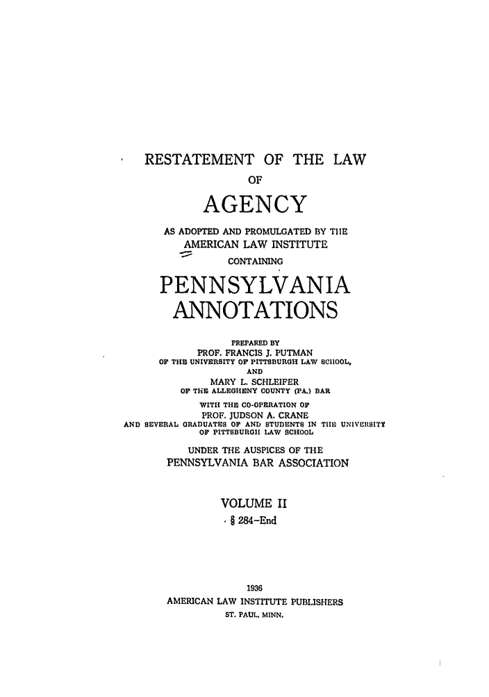 handle is hein.ali/relagcy0115 and id is 1 raw text is: RESTATEMENT OF THE LAW
OF
AGENCY
AS ADOPTED AND PROMULGATED BY TIE
AMERICAN LAW INSTITUTE
CONTAINING
PENNSYLVANIA
ANNOTATIONS
PREPARED BY
PROF. FRANCIS J. PUTMAN
OF THIE UNIVERSITY OF PITTSBURGH LAW SCHOOL,
AND
MARY L. SCHLEIFER
OF THIE ALLEGHENY COUNTY (PA.) BAR
WITH THE CO-OPERATION OF
PROF. JUDSON A. CRANE
AND SEVERAL GRADUATES OF AND STUDENTS IN TIHE UNIVERSITY
OF PITTSBURGH LAW SCHOOL
UNDER THE AUSPICES OF THE
PENNSYLVANIA BAR ASSOCIATION
VOLUME II
§ 284-End
1936
AMERICAN LAW INSTITUTE PUBLISHERS
ST. PAUL, MINN.


