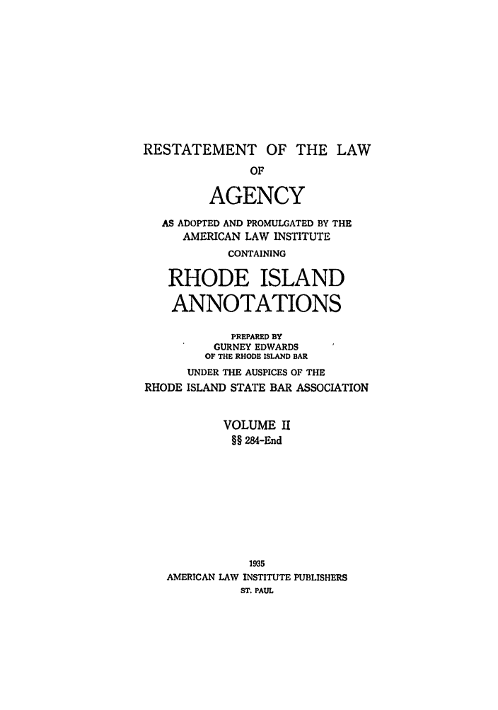 handle is hein.ali/relagcy0117 and id is 1 raw text is: RESTATEMENT OF THE LAW
OF
AGENCY
AS ADOPTED AND PROMULGATED BY THE
AMERICAN LAW INSTITUTE
CONTAINING
RHODE ISLAND
ANNOTATIONS
PREPARED BY
GURNEY EDWARDS
OF THE RHODE ISLAND BAR
UNDER THE AUSPICES OF THE
RHODE ISLAND STATE BAR ASSOCIATION
VOLUME II
§§ 284-End
1935
AMERICAN LAW INSTITUTE PUBLISHERS
ST. PAUL


