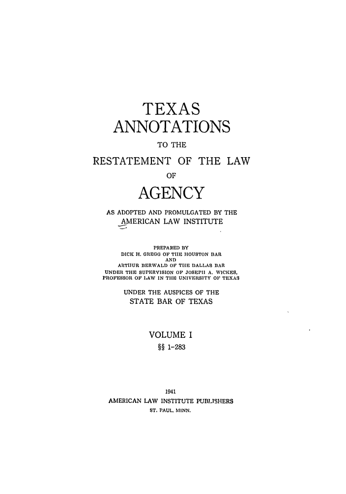 handle is hein.ali/relagcy0118 and id is 1 raw text is: TEXAS
ANNOTATIONS
TO THE
RESTATEMENT OF THE LAW
OF
AGENCY
AS ADOPTED AND PROMULGATED BY THE
AMERICAN LAW INSTITUTE
PREPARED BY
DICK H. GREGG OF TIlE HOUSTON BAR
AND
ARTHUR 13ERWALD OF THE DALLAS BAR
UNDER THE SUPERVISION OF JOSEPH A. WICKES,
PROFESSOR OF LAW IN THE UNIVERSITY OF TEXAS
UNDER THE AUSPICES OF THE
STATE BAR OF TEXAS
VOLUME I
§§ 1-283
1941
AMERICAN LAW INSTITUTE PUBLISHERS
ST. PAUL. MINN.


