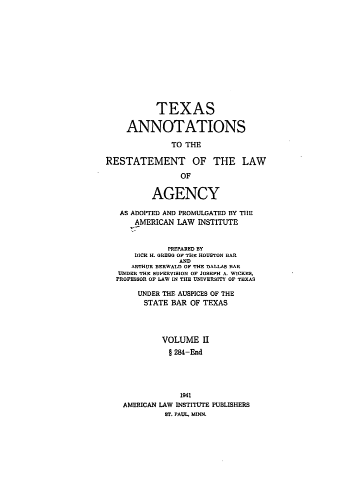 handle is hein.ali/relagcy0119 and id is 1 raw text is: TEXAS
ANNOTATIONS
TO THE
RESTATEMENT OF THE LAW
OF
AGENCY
AS ADOPTED AND PROMULGATED BY THE
AMERICAN LAW INSTITUTE
PREPARED BY
DICK H. GREGG OF THE HOUSTON BAR
AND
ARTHUR BERWALD OF THE DALLAS BAR
UNDER THE SUPERVISION OF JOSEPH A. WICKES,
PROFESSOR OF LAW IN THE UNIVERSITY OF TEXAS
UNDER THE AUSPICES OF THE
STATE BAR OF TEXAS
VOLUME II
§ 284-End
1941
AMERICAN LAW INSTITUTE PUBLISHERS
ST. PAUL. MINN.


