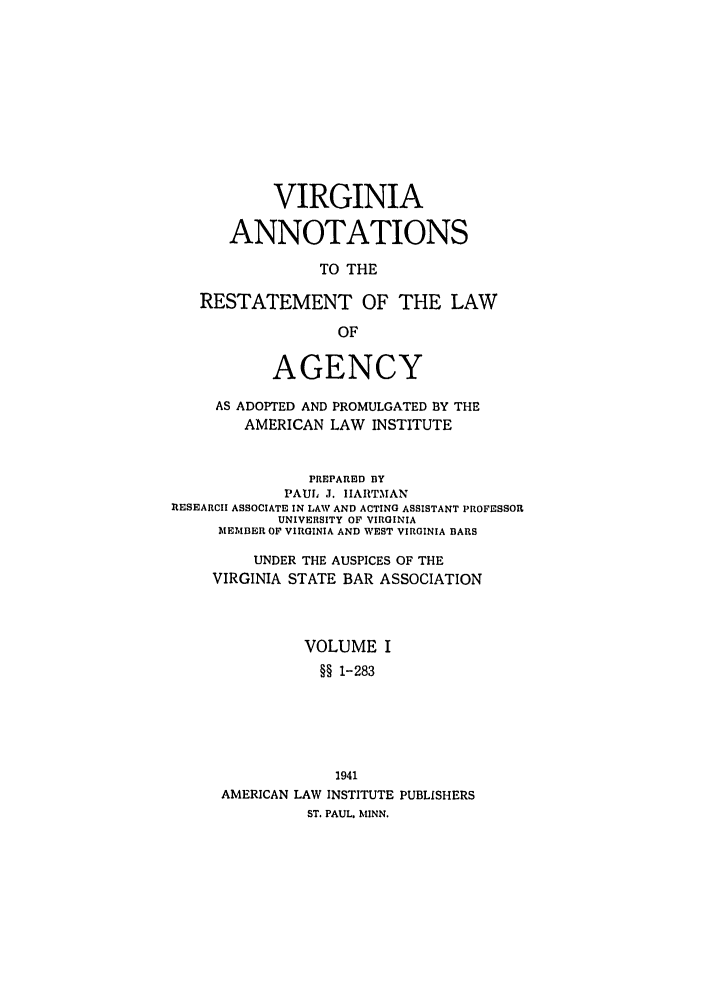 handle is hein.ali/relagcy0120 and id is 1 raw text is: VIRGINIA
ANNOTATIONS
TO THE
RESTATEMENT OF THE LAW
OF
AGENCY
AS ADOPTED AND PROMULGATED BY THE
AMERICAN LAW INSTITUTE
PREPARED BY
PAUL .J. IIARTMAN
lESEARCII ASSOCIATE IN LAW AND ACTING ASSISTANT PROFESSOR
UNIVERSITY OF VIRGINIA
MEMBER OF VIRGINIA AND WEST VIRGINIA BARS
UNDER THE AUSPICES OF THE
VIRGINIA STATE BAR ASSOCIATION
VOLUME I
§§ 1-283
1941
AMERICAN LAW INSTITUTE PUBLISHERS
ST. PAUL. MINN.


