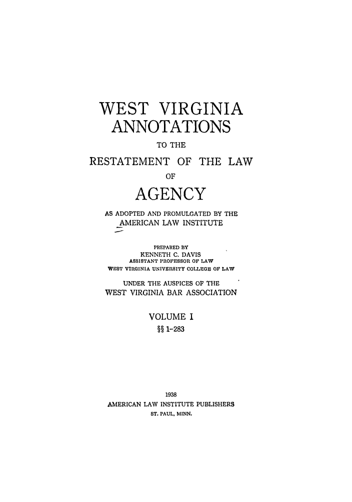 handle is hein.ali/relagcy0122 and id is 1 raw text is: WEST VIRGINIA
ANNOTATIONS
TO THE
RESTATEMENT OF THE LAW
OF
AGENCY
AS ADOPTED AND PROMULGATED BY THE
AMERICAN LAW INSTITUTE
PREPARED BY
KENNETH C. DAVIS
ASSISTANT PROFESSOR OF LAW
WEST VIRGINIA UNIVERSITY COLLEGE OF LAW
UNDER THE AUSPICES OF THE
WEST VIRGINIA BAR ASSOCIATION
VOLUME I
§§ 1-283
1938
AMERICAN LAW INSTITUTE PUBLISHERS
ST. PAUL, MINN.


