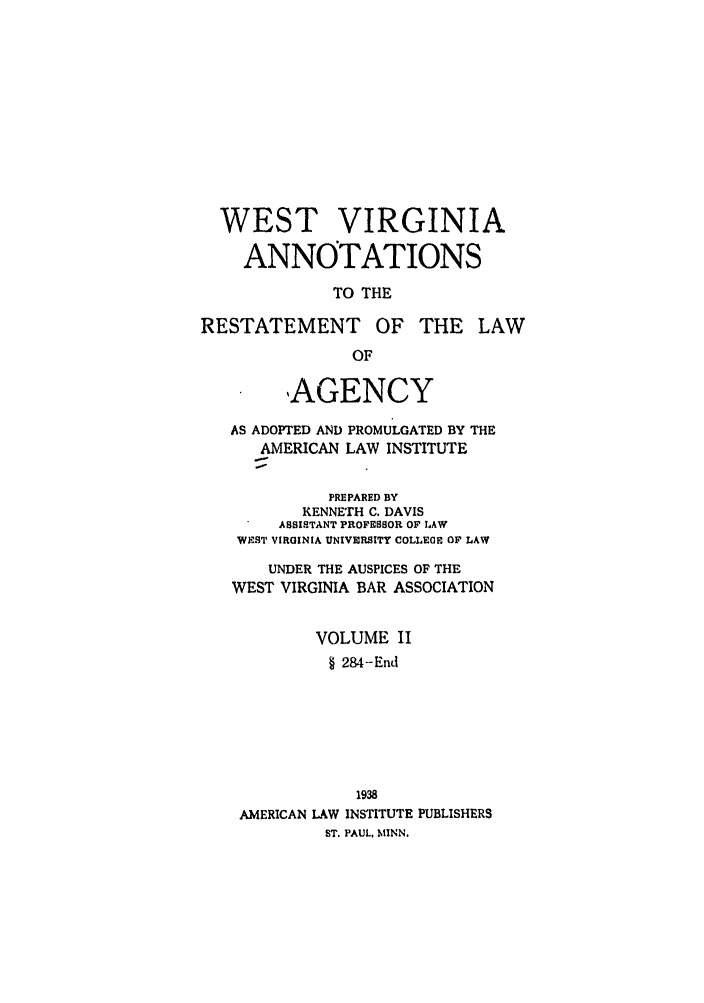 handle is hein.ali/relagcy0123 and id is 1 raw text is: WEST VIRGINIA
ANNOTATIONS
TO THE
RESTATEMENT OF THE LAW
OF
,AGENCY
AS ADOPTED AND PROMULGATED BY THE
AMERICAN LAW INSTITUTE
PREPARED BY
KENNErH C. DAVIS
ASSISTANT PROFESSOR OF LAW
WEST VIRGINIA UNIVERSITY COLLEGE OF LAW
UNDER THE AUSPICES OF THE
WEST VIRGINIA BAR ASSOCIATION
VOLUME II
§ 284-End
1938
AMERICAN LAW INSTITUTE PUBLISHERS
ST. PAUL. MINN.


