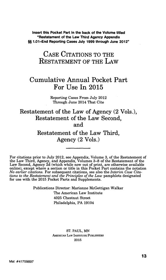 handle is hein.ali/relagcy0124 and id is 1 raw text is: 




           Insert this Pocket Part in the back of the Volume titled
             Restatement of the Law Third Agency Appendix
         1.01-End Reporting Cases July 1999 through June 2012

                CASE CITATIONS TO THE
              RESTATEMENT OF THE LAW


          Cumulative Annual Pocket Part
                     For Use In 2015

                   Reporting Cases From July 2012
                   Through June 2014 That Cite

     Restatement of the Law of Agency (2 Vols.),
            Restatement of the Law Second,
                              and
             Restatement of the Law Third,
                      Agency (2 Vols.)


For citations prior to July 2012, see Appendix, Volume 3, of the Restatement of
the Law Third, Agency, and Appendix, Volumes 3-8 of the Restatement of the
Law Second, Agency 2d (which while now out of print, are otherwise available
online), except where a section or title in this Pocket Part contains the notation
No earlier citations. For subsequent citations, see also the Interim Case Cita-
tions to the Restatement and the Principles of the Law pamphlets designated
for use with the 2015 Pocket Parts and Supplements.
           Publications Director: Marianne McGettigan Walker
                     The American Law Institute
                     4025 Chestnut Street
                     Philadelphia, PA 19104




                           ST. PAUL, MN
                    AMERICAN LAW INSTrrUTE PUBLISHERS
                              2015


                                                              13
Mat #41759897


