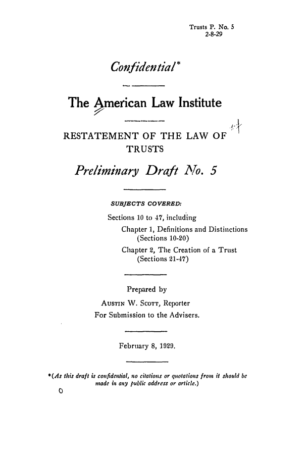 handle is hein.ali/relat0050 and id is 1 raw text is: Trusts P. No. 5
2-8-29
Confidential*
The American Law Institute
RESTATEMENT OF THE LAW OF
TRUSTS
Preliminary Draft No. 5
SUBJECTS COVERED:
Sections 10 to 47, including
Chapter 1, Definitions and Distinctions
(Sections 10-20)
Chapter 2, The Creation of a Trust
(Sections 21-47)
Prepared by
AUSTIN W. SCOTT, Reporter
For Submission to the Advisers.
February 8, 1929.
*(As this draft is confidential, ito citations or quotations from it should be
made in any public address or article.)
0


