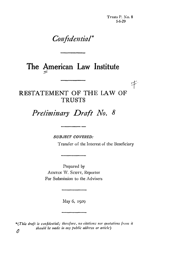 handle is hein.ali/relat0080 and id is 1 raw text is: Trusts P. No. 8
5-6-29
Confiden tia l*
The American Law Institute
RESTATEMENT OF THE LAW OF
TRUSTS
Preliminary Draft No. 8
SUBJECT COVERED:
Transfer of the Interest of the Beneficiary
Prepared by
AUSTIN W. SCOTT, Reporter
For Submission to the Advisers
May 6, 1929
*(This draft is confidelial; therefore, no ¢itatio s nor quotations from it
should be made in any public address or article)


