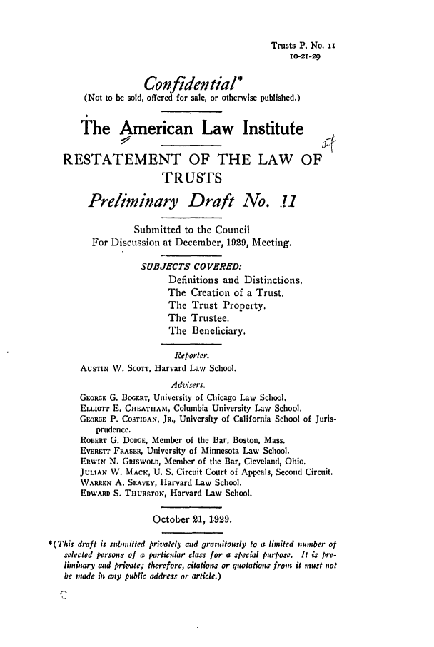 handle is hein.ali/relat0110 and id is 1 raw text is: Trusts P. No. ii
10-21-29
Confidential*
(Not to be sold, offered for sale, or otherwise published.)
The American Law Institute
RESTATEMENT OF THE LAW OF
TRUSTS
Preliminary Draft No. .1
Submitted to the Council
For Discussion at December, 1929, Meeting.
SUBJECTS CO VERED:
Definitions and Distinctions.
The Creation of a Trust.
The Trust Property.
The Trustee.
The Beneficiary.
Reporter.
AUSTIN W. SCOTT, Harvard Law School.
Advisers.
GEORGE G. BOGERT, University of Chicago Law School.
ELLIOTT E. CHJEATHAM, Columbia University Law School.
GEORGE P. COSTIGAN, JR., University of California School of Juris-
prudence.
RonERT G. DODGE, Member of the Bar, Boston, Mass.
EVERETT FRASEU, University of Minnesota Law School.
ERWxN N. GRISWOLD, Member of the Bar, Cleveland, Ohio.
JULIAN W. MACK, U. S. Circuit Court of Appeals, Second Circuit.
WARREN A. SEAVEY, Harvard Law School.
EDWARD S. THURSTON, Harvard Law School.
October 21, 1.929.
*(This draft is submitted privately mid granitously to a limited minuber of
selected persons of a particldar class for a special purpose. It is pre-
liminary and private; therefore, citations or qiwtations from it muist not
be made in any public address or article.)


