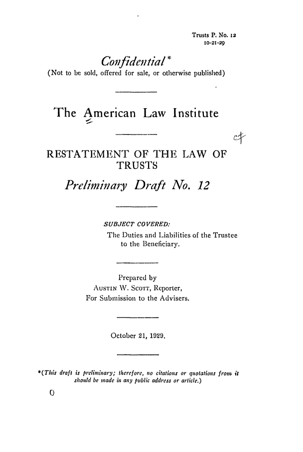 handle is hein.ali/relat0120 and id is 1 raw text is: Trusts P. No. 12
10-21-29
Coffidential *
(Not to be sold, offered for sale, or otherwise published)
The American Law Institute
RESTATEMENT OF THE LAW OF
TRUSTS
Prelimindary Draft No. 12
SUBJECT COVERED:
The Duties and Liabilities of the Trustee
to the Beneficiary.
Prepared by
AUSTIN W. SCOTT, Reporter,
For Submission to the Advisers.
October 21, 1929.
* (This draft is preliminary; therefore, no citations or quotations fronw it
should be made in any public address or article.)


