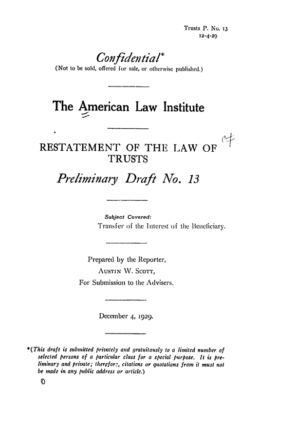 handle is hein.ali/relat0130 and id is 1 raw text is: Trusts P. No. 13
12-4-29
Confidential*
(Not to be sold, offered for sale, or otherwise published.)
The American Law Institute
RESTATEMENT OF THE LAW OF
TRUSTS
Preliminary Draft No. 13
Subject Covered:
Transfer of the Interest of the Beneficiary.
Prepared by the Reporter,
AUSTIN NV. SCOTT,
For Submission to the Advisers.
December 4, 1929.
*(This draft is submitted privately and gratuitously to a limited number of
selected persons of a particular class for a special purpose. It is pre-
liminary and private; therefor:, citations or quotations from it must not
be made in any public address or article.)


