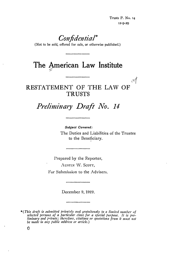 handle is hein.ali/relat0140 and id is 1 raw text is: Trusts P. No. 14
12-9-29
Confidential*
(Not to be sold, offered for sale, or otherwise published.)
The American Law Institute
RESTATEMENT OF THE LAW OF
TRUSTS
Preliminary Draft No. 14
Subject Covered:
The Duties and Liabilities of the Trustee
to the Beneficiary.
Prepared by the Reporter,
AusTIN \V. ScoTT,
For Submission to the Advisers.
December 9, 1929.
*(This draft is submitted privately and, gratutitously to a limited number of
selected persons of a particular class for a special purpose. It is pre-
liminary and private; therefore, citations or quotations front it must not
be made in any public address or article.)
0)


